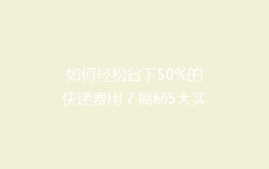 如何轻松省下50%的快递费用?揭秘5大实用省钱技巧!