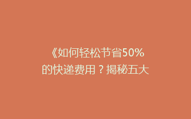 《如何轻松节省50%的快递费用?揭秘五大省钱寄快递秘籍》