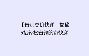 【告别高价快递!揭秘5招轻松省钱的寄快递秘诀】