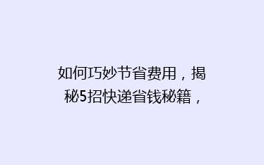 如何巧妙节省费用,揭秘5招快递省钱秘籍,让你的包裹轻松省下大把钞票!