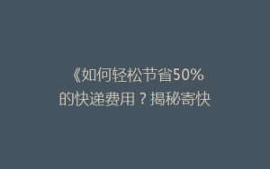 《如何轻松节省50%的快递费用？揭秘寄快递省钱大法！》
