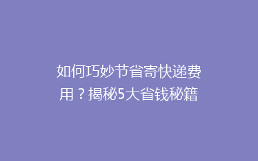 如何巧妙节省寄快递费用?揭秘5大省钱秘籍,让你的快递成本降降降!