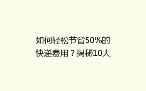 如何轻松节省50%的快递费用?揭秘10大实用省钱寄快递技巧!