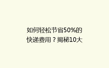 如何轻松节省50%的快递费用?揭秘10大实用省钱寄快递技巧!