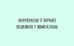 如何轻松省下30%的快递费用？揭秘实用省钱寄快递技巧大公开！