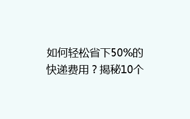 如何轻松省下50%的快递费用?揭秘10个寄快递省钱绝招!
