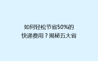 如何轻松节省50%的快递费用?揭秘五大省钱寄快递技巧!