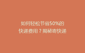 如何轻松节省50%的快递费用？揭秘寄快递的省钱秘籍！