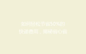 如何轻松节省50%的快递费用,揭秘省心省钱的寄快递秘诀!