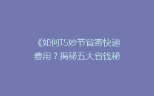 《如何巧妙节省寄快递费用？揭秘五大省钱秘籍，让你轻松省下大笔开支！》