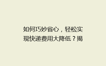 如何巧妙省心,轻松实现快递费用大降低?揭秘实用省钱寄快递技巧!