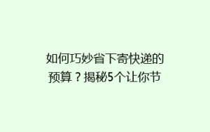 如何巧妙省下寄快递的预算?揭秘5个让你节省费用的快递技巧!
