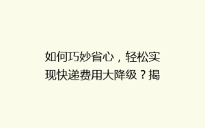 如何巧妙省心,轻松实现快递费用大降级?揭秘寄快递省钱秘籍!