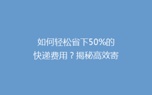 如何轻松省下50%的快递费用?揭秘高效寄快递省钱攻略!