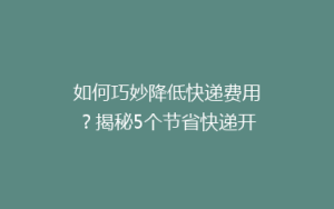 如何巧妙降低快递费用?揭秘5个节省快递开支的实用技巧!
