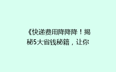 《快递费用降降降!揭秘5大省钱秘籍,让你的快递不再“烧钱”》