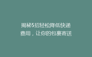 揭秘5招轻松降低快递费用,让你的包裹寄送更省钱!