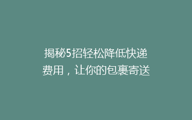 揭秘5招轻松降低快递费用,让你的包裹寄送更省钱!