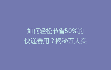 如何轻松节省50%的快递费用?揭秘五大实用省钱寄快递技巧!