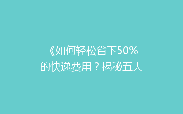 《如何轻松省下50%的快递费用?揭秘五大省钱寄快递秘诀!》