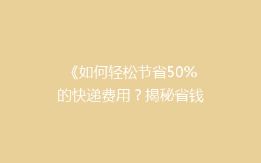 《如何轻松节省50%的快递费用？揭秘省钱寄快递的5大秘籍！》