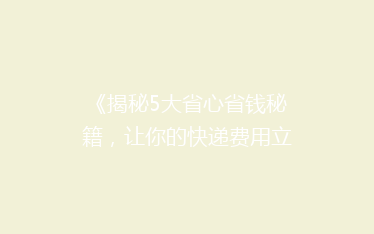 《揭秘5大省心省钱秘籍,让你的快递费用立省一半!》