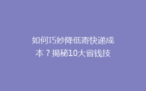 如何巧妙降低寄快递成本?揭秘10大省钱技巧,让你的快递费用一降再降!