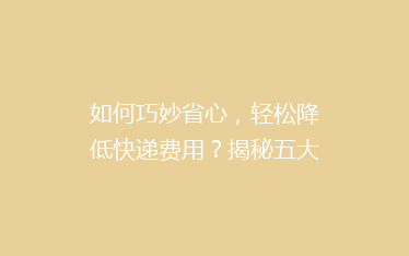 如何巧妙省心,轻松降低快递费用?揭秘五大寄快递省钱绝招!