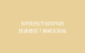 如何轻松节省50%的快递费用？揭秘实用省钱寄快递攻略！