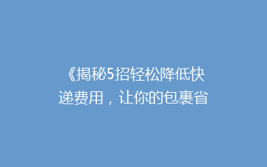 《揭秘5招轻松降低快递费用,让你的包裹省心又省钱!》