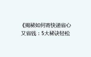 《揭秘如何寄快递省心又省钱:5大秘诀轻松降低物流成本》