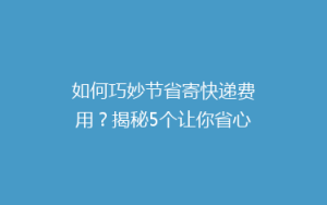 如何巧妙节省寄快递费用？揭秘5个让你省心的省钱寄快递技巧！