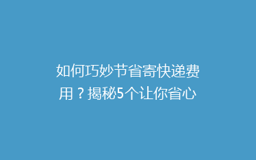 如何巧妙节省寄快递费用?揭秘5个让你省心的省钱寄快递技巧!
