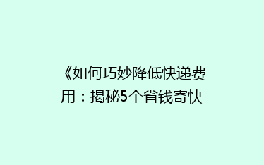 《如何巧妙降低快递费用：揭秘5个省钱寄快递的小妙招》