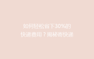 如何轻松省下30%的快递费用?揭秘寄快递的省钱秘籍!