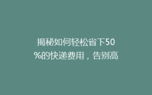 揭秘如何轻松省下50%的快递费用,告别高价寄递的烦恼!