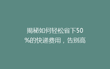 揭秘如何轻松省下50%的快递费用,告别高价寄递的烦恼!