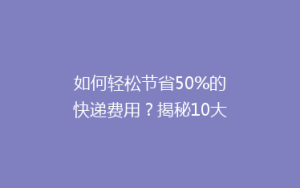 如何轻松节省50%的快递费用?揭秘10大省钱寄快递秘籍!