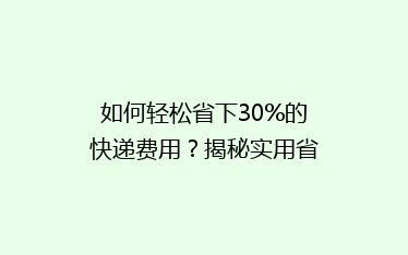 如何轻松省下30%的快递费用?揭秘实用省钱寄快递攻略!