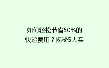 如何轻松节省50%的快递费用?揭秘5大实用省钱寄快递技巧!