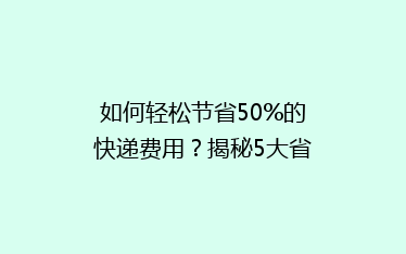 如何轻松节省50%的快递费用?揭秘5大省钱寄快递绝招!