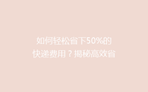 如何轻松省下50%的快递费用?揭秘高效省钱寄快递的五大秘籍!