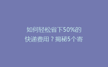 如何轻松省下50%的快递费用？揭秘5个寄快递省钱小窍门！