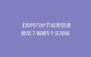 《如何巧妙节省寄快递费用?揭秘5个实用省钱技巧》