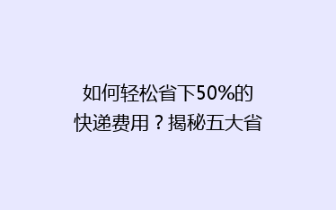 如何轻松省下50%的快递费用?揭秘五大省钱寄快递技巧!