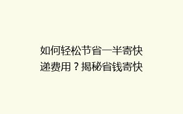 如何轻松节省一半寄快递费用?揭秘省钱寄快递的五大秘诀!