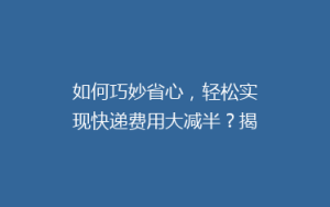 如何巧妙省心,轻松实现快递费用大减半?揭秘5大省钱寄快递秘籍!