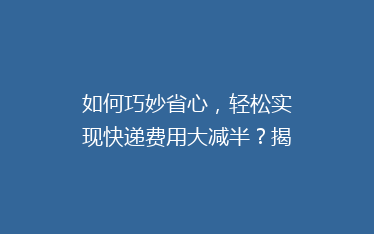 如何巧妙省心,轻松实现快递费用大减半?揭秘5大省钱寄快递秘籍!
