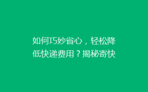 如何巧妙省心，轻松降低快递费用？揭秘寄快递的省钱攻略！