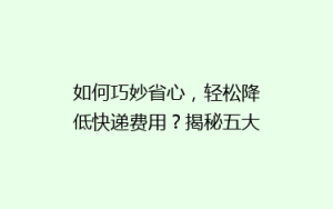 如何巧妙省心,轻松降低快递费用?揭秘五大省钱寄快递秘诀!